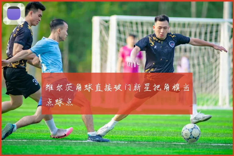 维尔茨角球直接破门新星把角旗当点球点