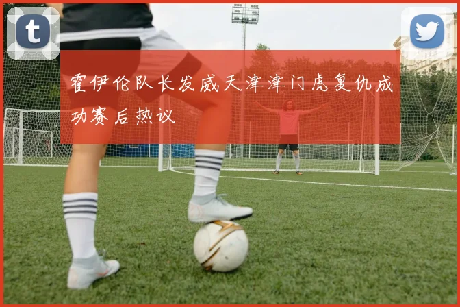 霍伊伦队长发威天津津门虎复仇成功赛后热议