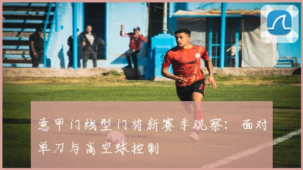 意甲门线型门将新赛季观察:面对单刀与高空球控制