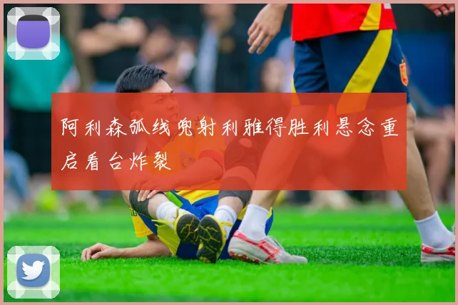 阿利森弧线兜射利雅得胜利悬念重启看台炸裂