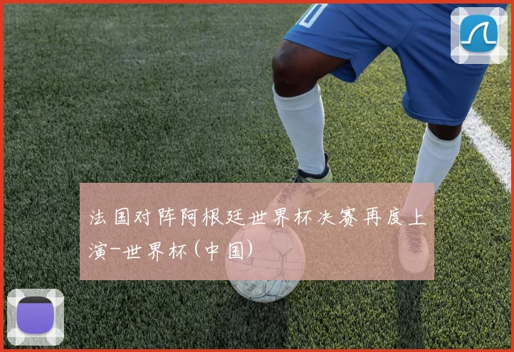 法国对阵阿根廷世界杯决赛再度上演-世界杯(中国)