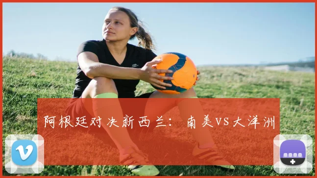 阿根廷对决新西兰：南美vs大洋洲