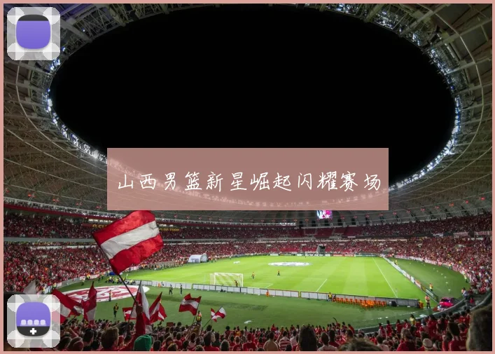 山西男篮新星崛起闪耀赛场