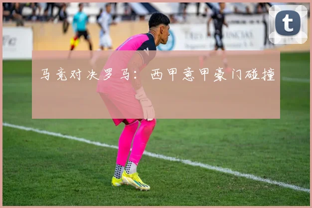 马竞对决罗马：西甲意甲豪门碰撞