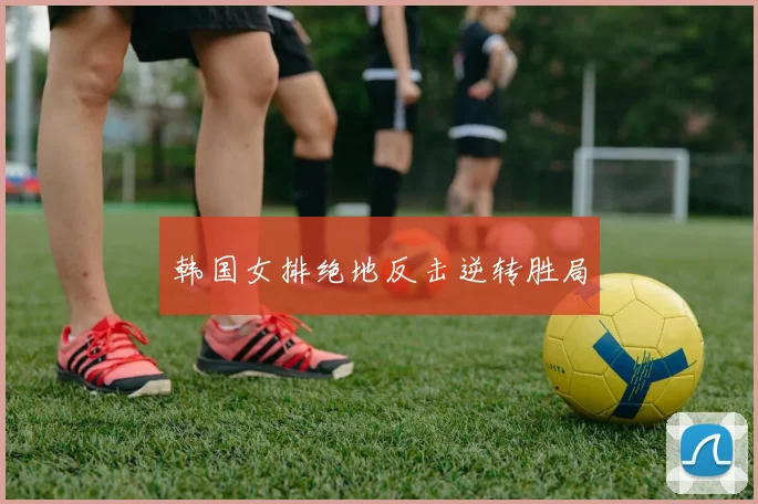 韩国女排绝地反击逆转胜局