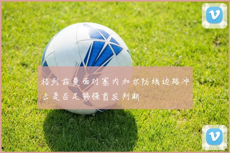 格列兹曼面对塞内加尔防线边路冲击是否足够强首发判断