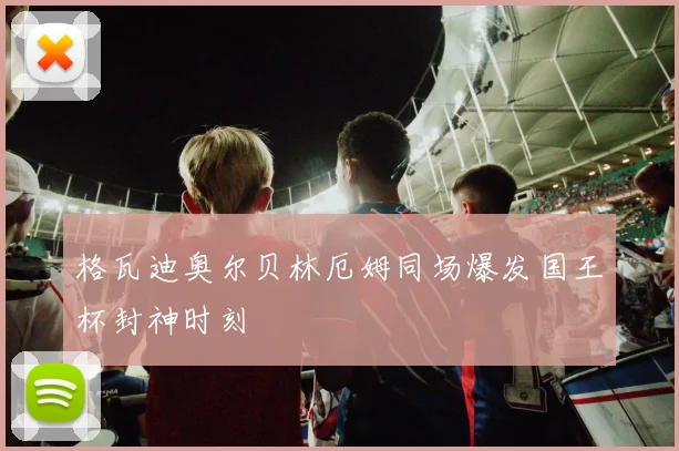 格瓦迪奥尔贝林厄姆同场爆发国王杯封神时刻