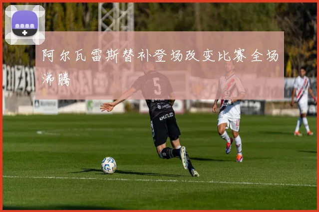 阿尔瓦雷斯替补登场改变比赛全场沸腾