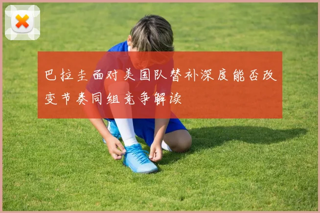 巴拉圭面对美国队替补深度能否改变节奏同组竞争解读