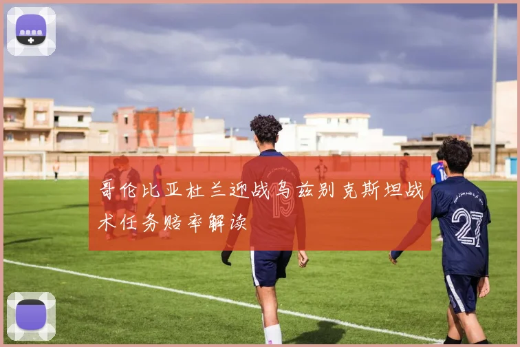 哥伦比亚杜兰迎战乌兹别克斯坦战术任务赔率解读