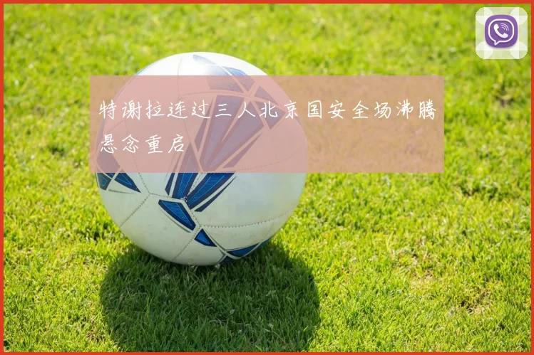 特谢拉连过三人北京国安全场沸腾悬念重启