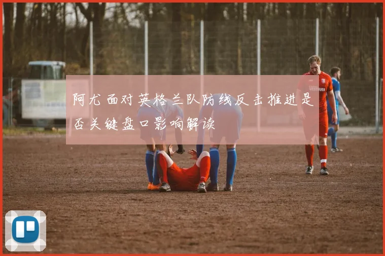 阿尤面对英格兰队防线反击推进是否关键盘口影响解读