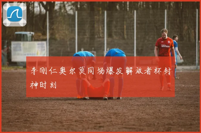 李刚仁奥尔莫同场爆发解放者杯封神时刻