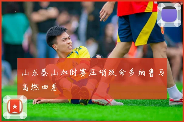 山东泰山加时赛压哨改命多纳鲁马高燃回看