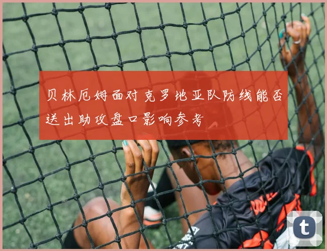 贝林厄姆面对克罗地亚队防线能否送出助攻盘口影响参考
