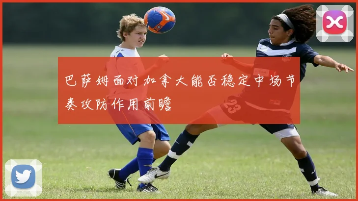 巴萨姆面对加拿大能否稳定中场节奏攻防作用前瞻