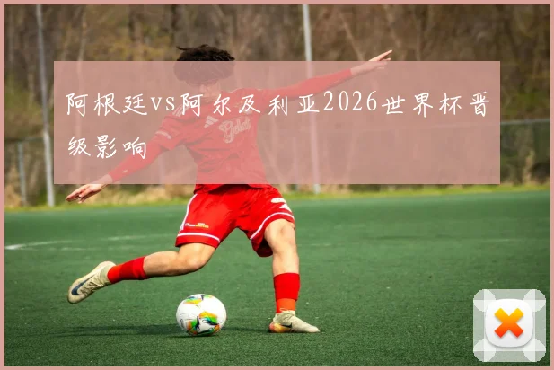 阿根廷vs阿尔及利亚2026世界杯晋级影响