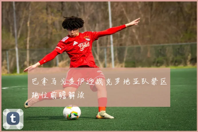 巴拿马戈多伊迎战克罗地亚队禁区跑位前瞻解读