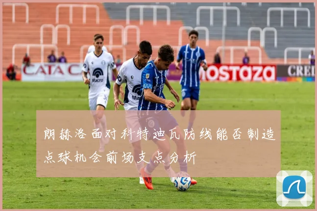 朗赫洛面对科特迪瓦防线能否制造点球机会前场支点分析