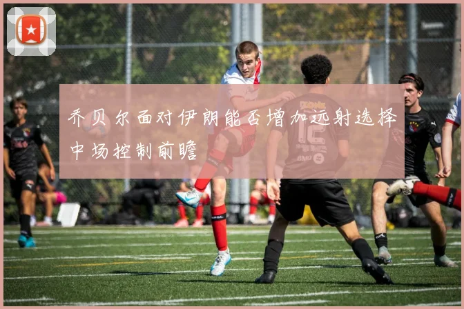 乔贝尔面对伊朗能否增加远射选择中场控制前瞻