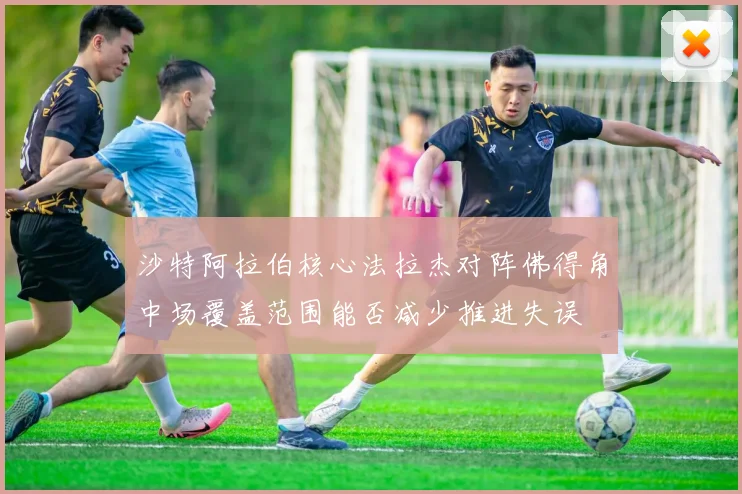 沙特阿拉伯核心法拉杰对阵佛得角中场覆盖范围能否减少推进失误