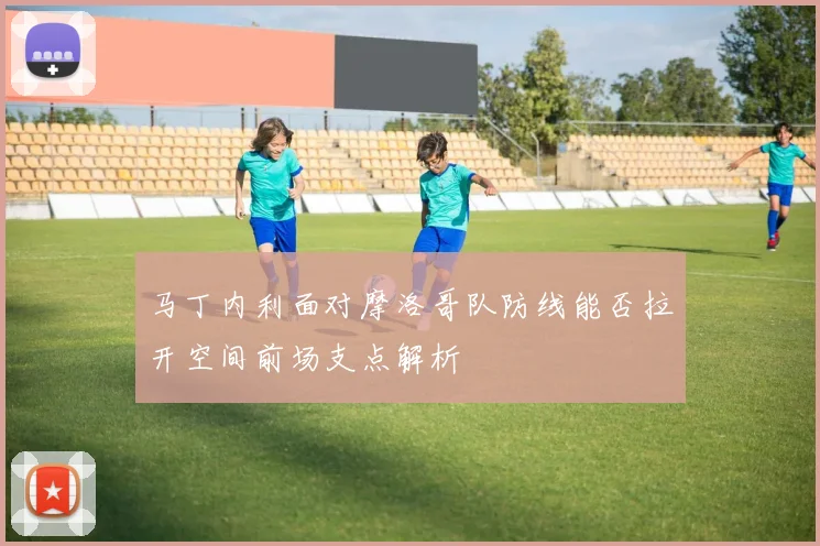 马丁内利面对摩洛哥队防线能否拉开空间前场支点解析