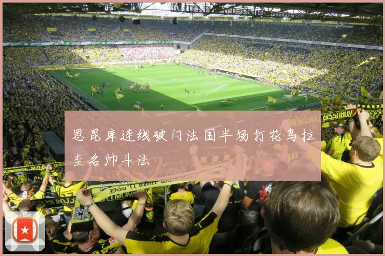 恩昆库连线破门法国半场打花乌拉圭名帅斗法