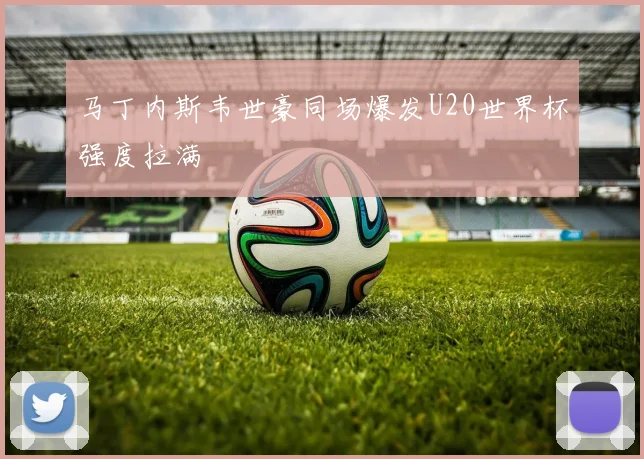 马丁内斯韦世豪同场爆发U20世界杯强度拉满