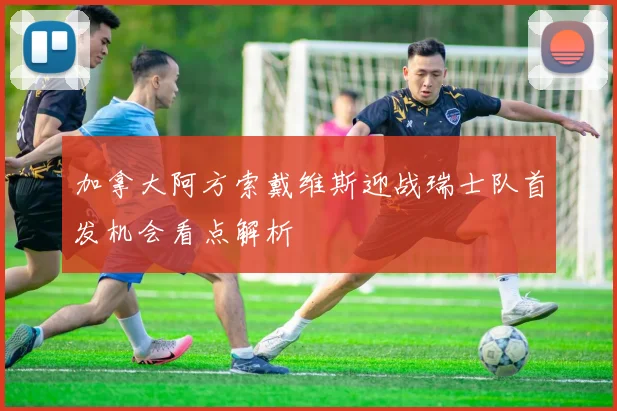 加拿大阿方索戴维斯迎战瑞士队首发机会看点解析
