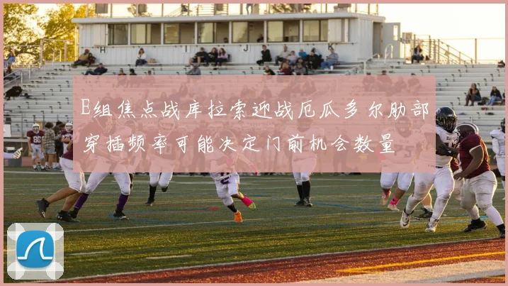 E组焦点战库拉索迎战厄瓜多尔肋部穿插频率可能决定门前机会数量