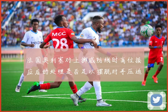 法国奥利塞对上挪威防线时高位接应后的处理是否足以摆脱对手压迫