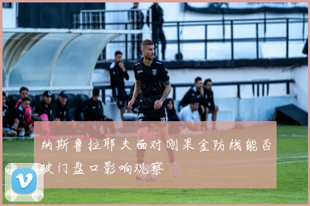 纳斯鲁拉耶夫面对刚果金防线能否破门盘口影响观察