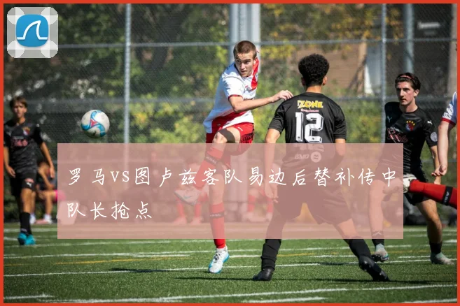 罗马vs图卢兹客队易边后替补传中队长抢点
