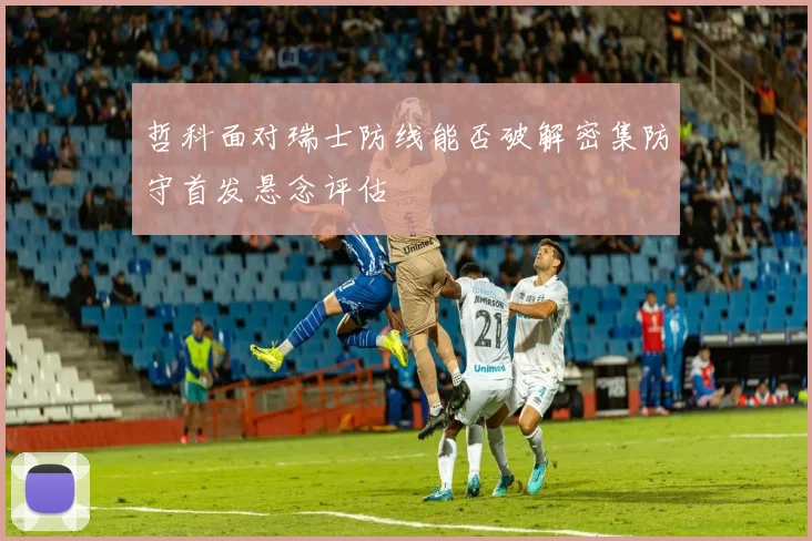 哲科面对瑞士防线能否破解密集防守首发悬念评估