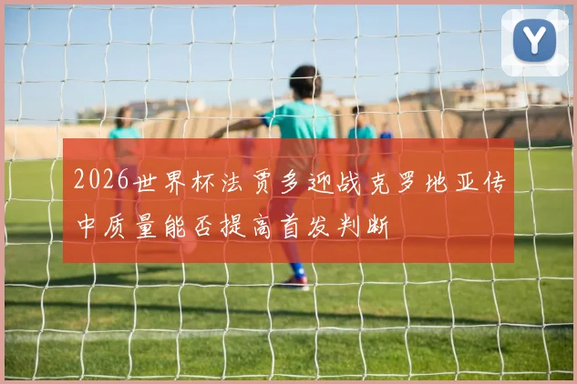 2026世界杯法贾多迎战克罗地亚传中质量能否提高首发判断