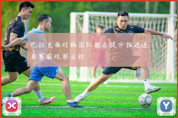 巴拉克面对韩国队能否提升推进速度赛前观察分析