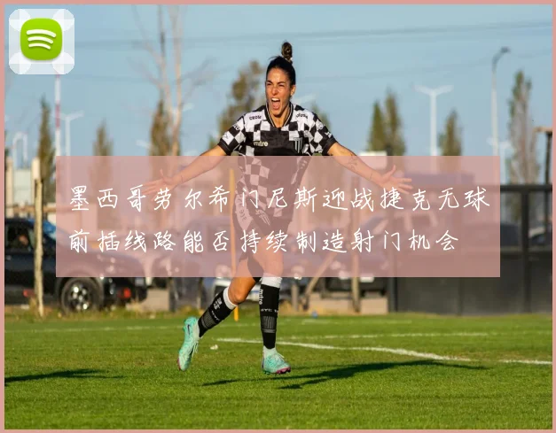 墨西哥劳尔希门尼斯迎战捷克无球前插线路能否持续制造射门机会