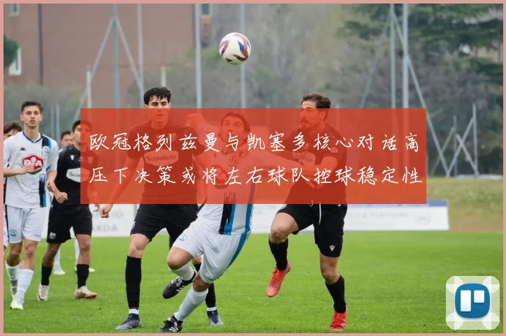 欧冠格列兹曼与凯塞多核心对话高压下决策或将左右球队控球稳定性