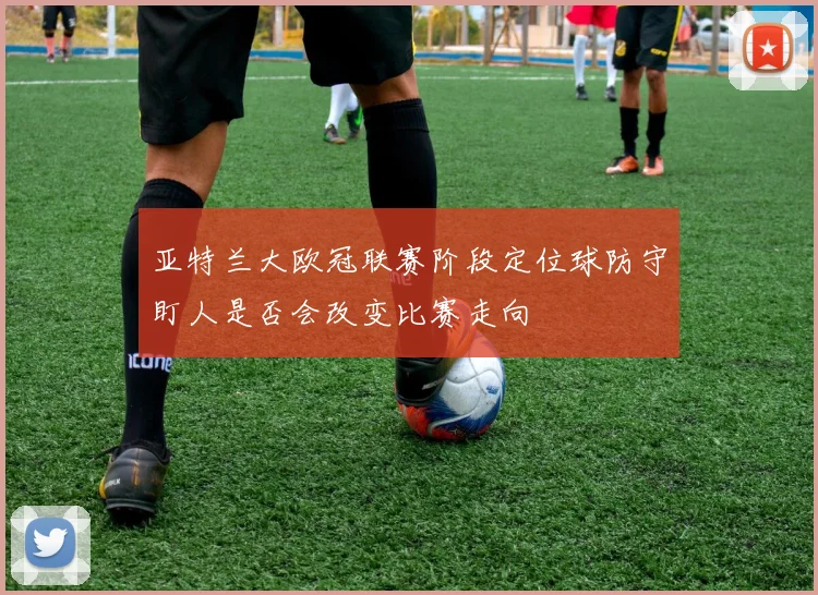亚特兰大欧冠联赛阶段定位球防守盯人是否会改变比赛走向