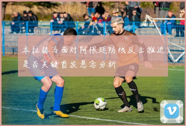 本拉赫马面对阿根廷防线反击推进是否关键首发悬念分析