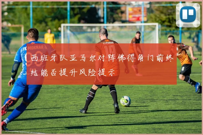 西班牙队亚马尔对阵佛得角门前终结能否提升风险提示