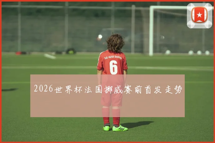 2026世界杯法国挪威赛前首发走势