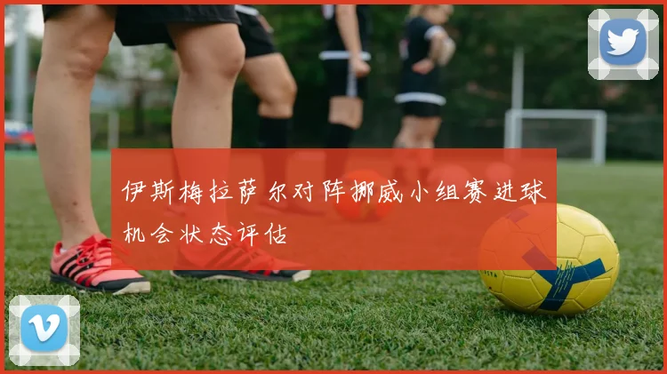 伊斯梅拉萨尔对阵挪威小组赛进球机会状态评估