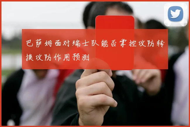 巴萨姆面对瑞士队能否掌控攻防转换攻防作用预测